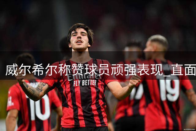 威尔希尔称赞球员顽强表现 直面切尔西虽败犹荣